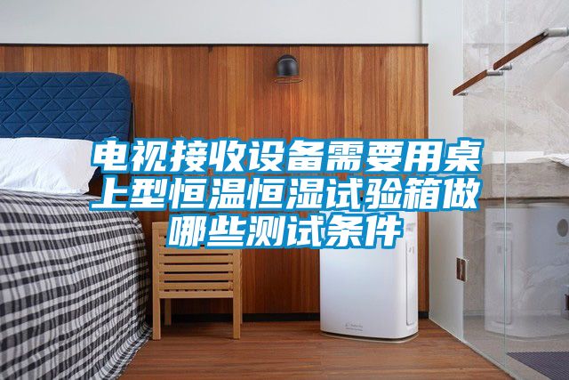 電視接收設備需要用桌上型恒溫恒濕試驗箱做哪些測試條件